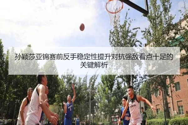 孙颖莎亚锦赛前反手稳定性提升对抗强敌看点十足的关键解析